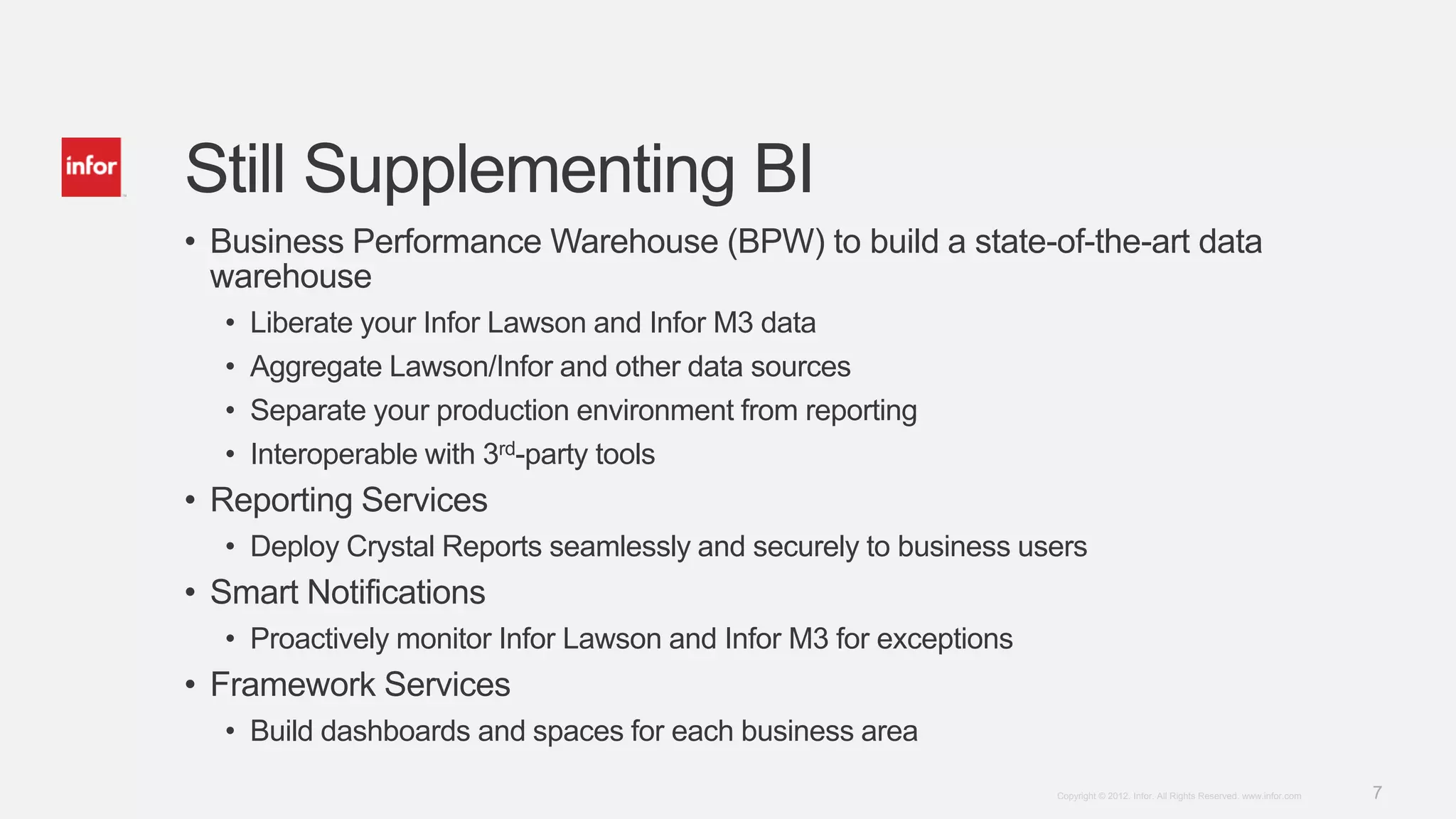 Still Supplementing BI
• Business Performance Warehouse (BPW) to build a state-of-the-art data
  warehouse
  •   Liberate your Infor Lawson and Infor M3 data
  •   Aggregate Lawson/Infor and other data sources
  •   Separate your production environment from reporting
  •   Interoperable with 3rd-party tools
• Reporting Services
  • Deploy Crystal Reports seamlessly and securely to business users
• Smart Notifications
  • Proactively monitor Infor Lawson and Infor M3 for exceptions
• Framework Services
  • Build dashboards and spaces for each business area
                                                                   Copyright © 2012. Infor. All Rights Reserved. www.infor.com   7
 
