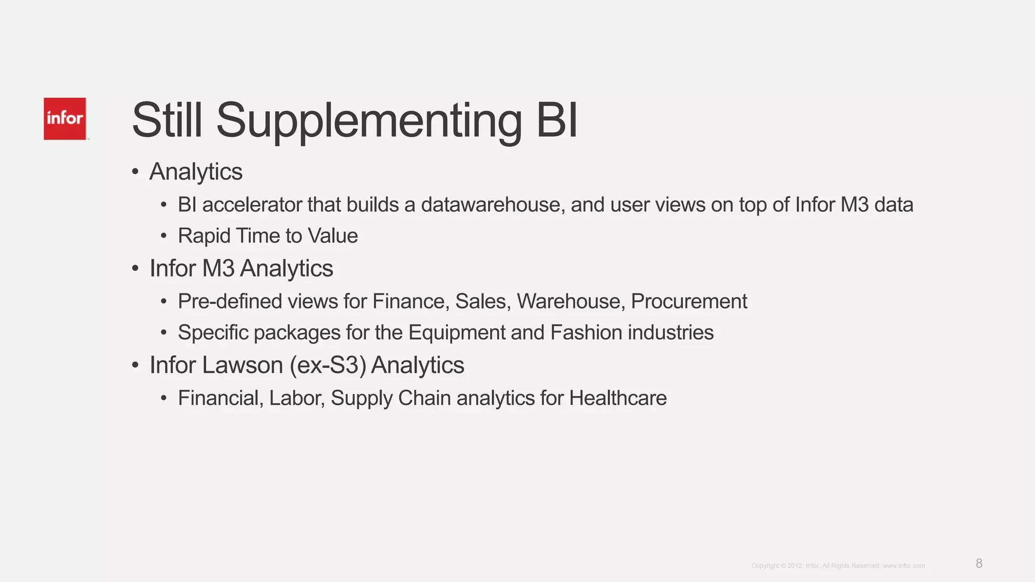 Still Supplementing BI
• Analytics
  • BI accelerator that builds a datawarehouse, and user views on top of Infor M3 data
  • Rapid Time to Value
• Infor M3 Analytics
  • Pre-defined views for Finance, Sales, Warehouse, Procurement
  • Specific packages for the Equipment and Fashion industries
• Infor Lawson (ex-S3) Analytics
  • Financial, Labor, Supply Chain analytics for Healthcare




                                                                   Copyright © 2012. Infor. All Rights Reserved. www.infor.com   8
 