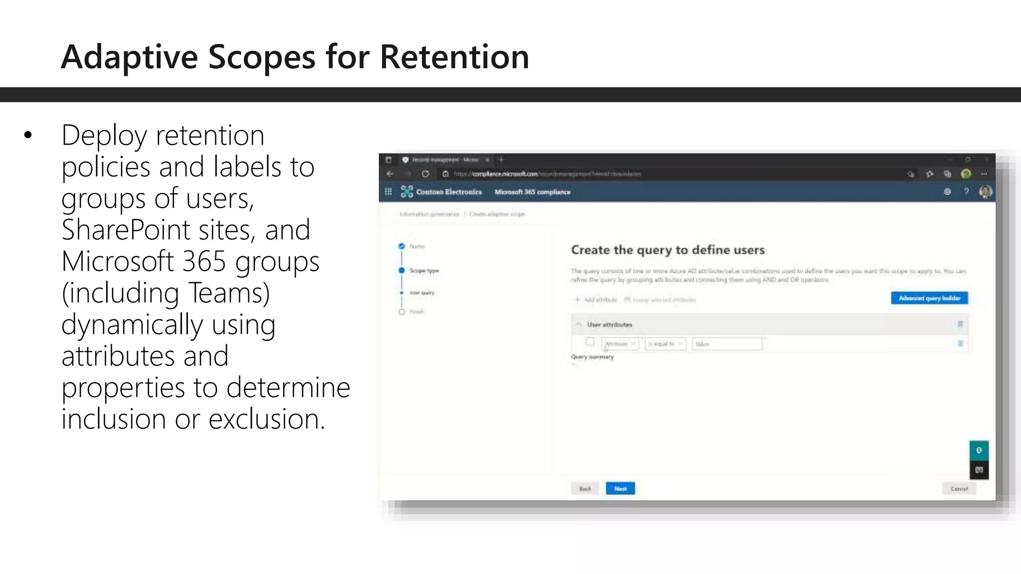 • Deploy retention
policies and labels to
groups of users,
SharePoint sites, and
Microsoft 365 groups
(including Teams)
dynamically using
attributes and
properties to determine
inclusion or exclusion.
 