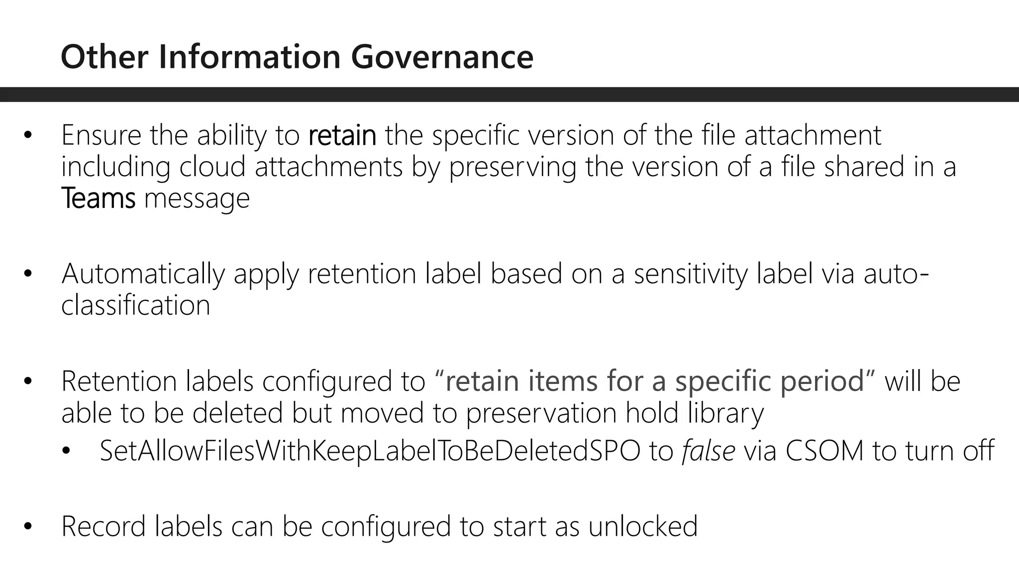 • Ensure the ability to retain the specific version of the file attachment
including cloud attachments by preserving the version of a file shared in a
Teams message
• Automatically apply retention label based on a sensitivity label via auto-
classification
• Retention labels configured to “retain items for a specific period” will be
able to be deleted but moved to preservation hold library
• SetAllowFilesWithKeepLabelToBeDeletedSPO to false via CSOM to turn off
• Record labels can be configured to start as unlocked
 