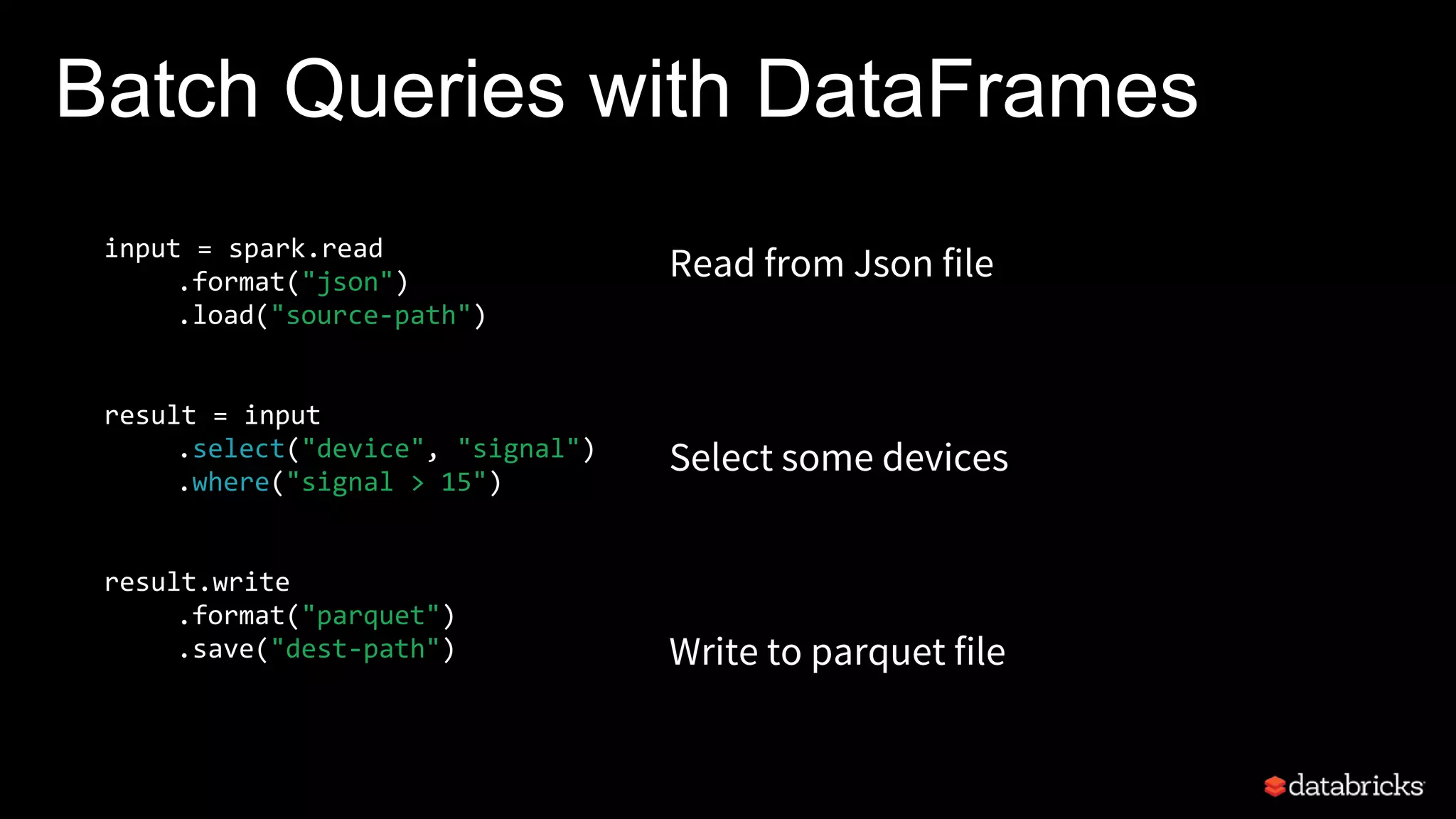 Batch Queries with DataFrames
input = spark.read
.format("json")
.load("source-path")
result = input
.select("device", "signal")
.where("signal > 15")
result.write
.format("parquet")
.save("dest-path")
Read from Json file
Select some devices
Write to parquet file
 