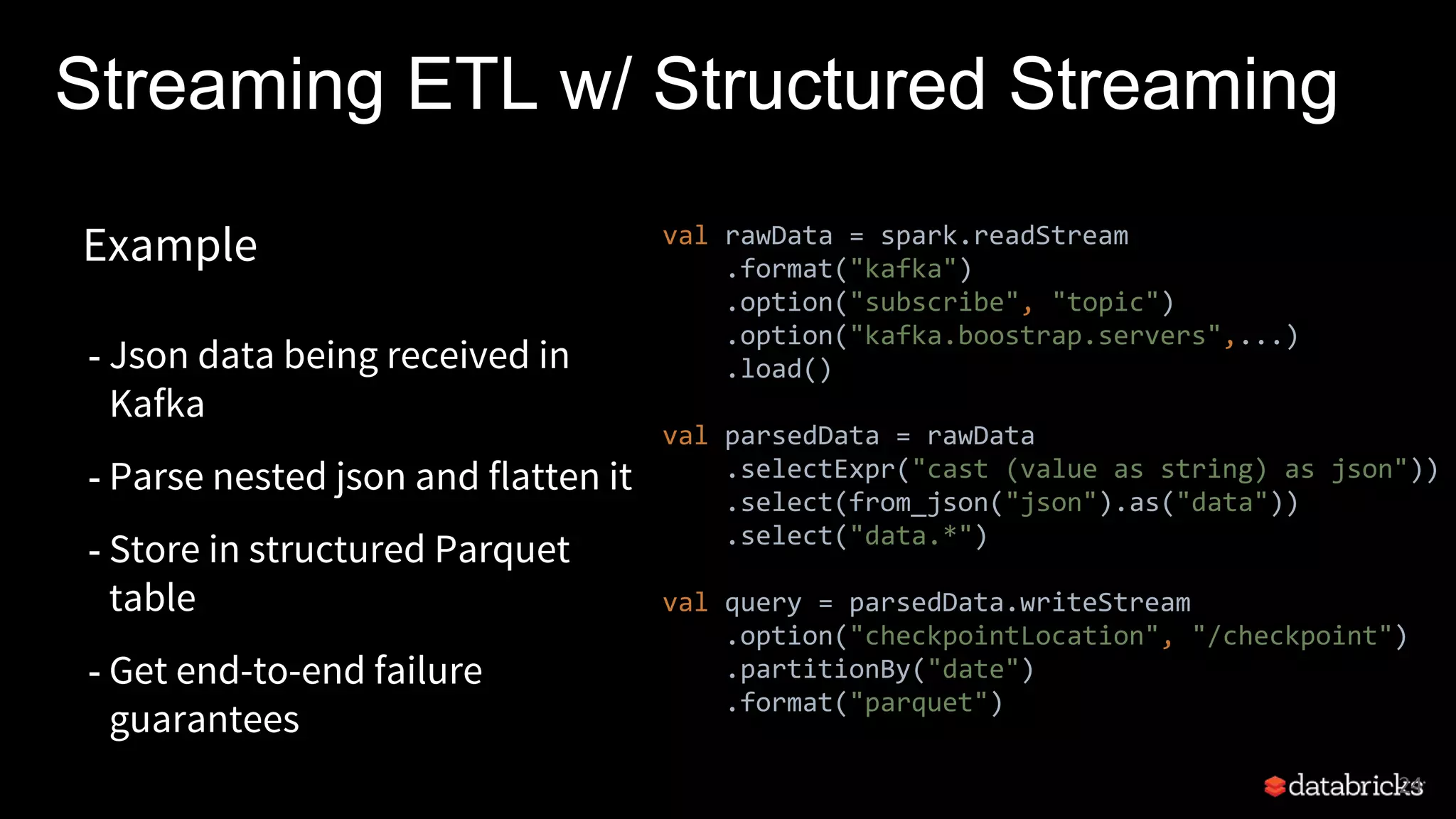 Streaming ETL w/ Structured Streaming
24
Example
- Json data being received in
Kafka
- Parse nested json and flatten it
- Store in structured Parquet
table
- Get end-to-end failure
guarantees
val rawData = spark.readStream
.format("kafka")
.option("subscribe", "topic")
.option("kafka.boostrap.servers",...)
.load()
val parsedData = rawData
.selectExpr("cast (value as string) as json"))
.select(from_json("json").as("data"))
.select("data.*")
val query = parsedData.writeStream
.option("checkpointLocation", "/checkpoint")
.partitionBy("date")
.format("parquet")
 