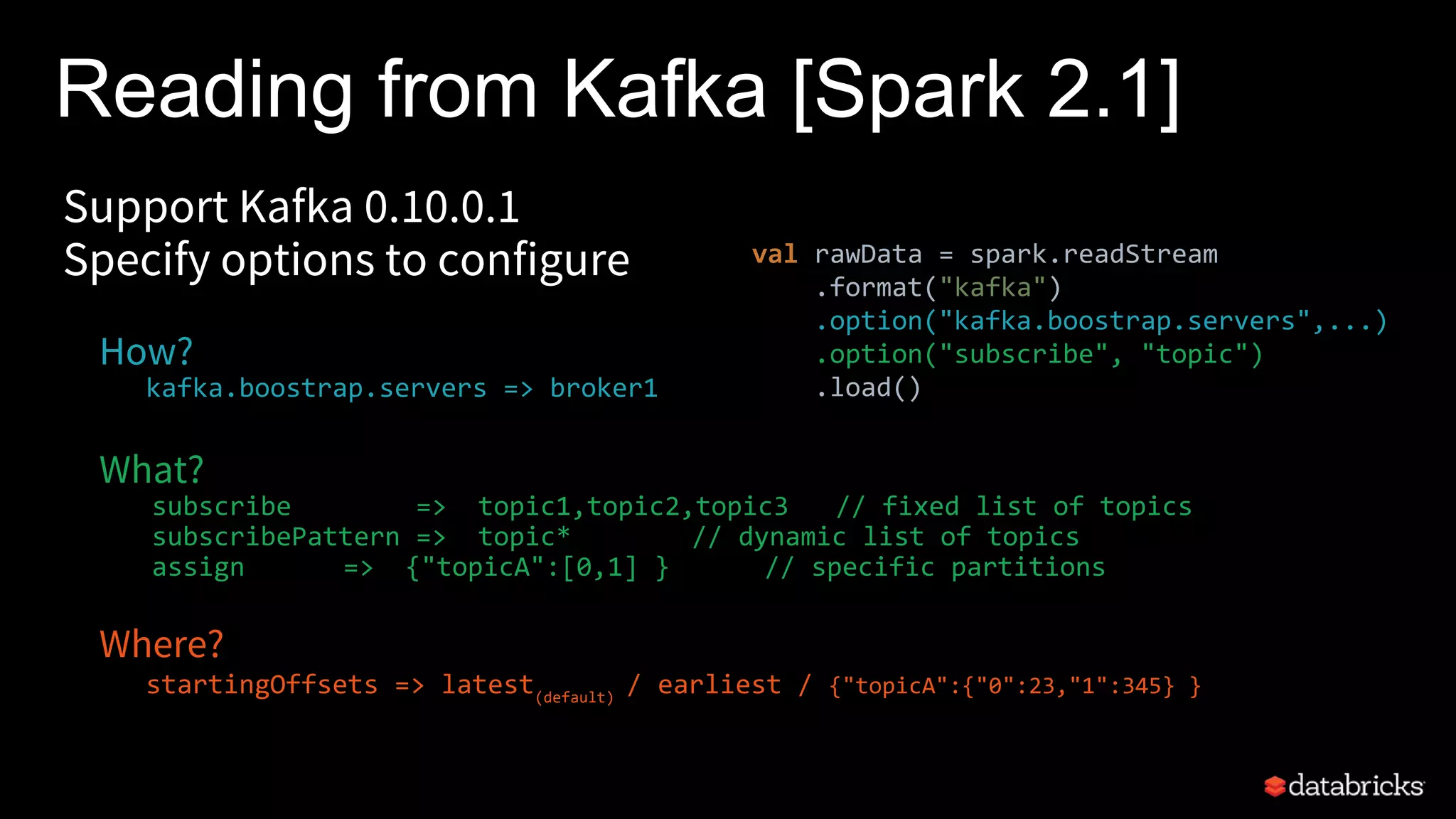 Reading from Kafka [Spark 2.1]
Support Kafka 0.10.0.1
Specify options to configure
How?
kafka.boostrap.servers => broker1
What?
subscribe => topic1,topic2,topic3 // fixed list of topics
subscribePattern => topic* // dynamic list of topics
assign => {"topicA":[0,1] } // specific partitions
Where?
startingOffsets => latest(default)
/ earliest / {"topicA":{"0":23,"1":345} }
val rawData = spark.readStream
.format("kafka")
.option("kafka.boostrap.servers",...)
.option("subscribe", "topic")
.load()
 