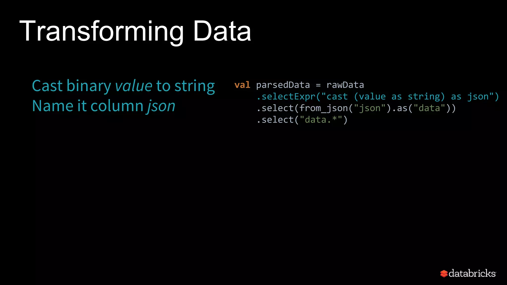 Transforming Data
Cast binary value to string
Name it column json
val parsedData = rawData
.selectExpr("cast (value as string) as json")
.select(from_json("json").as("data"))
.select("data.*")
 