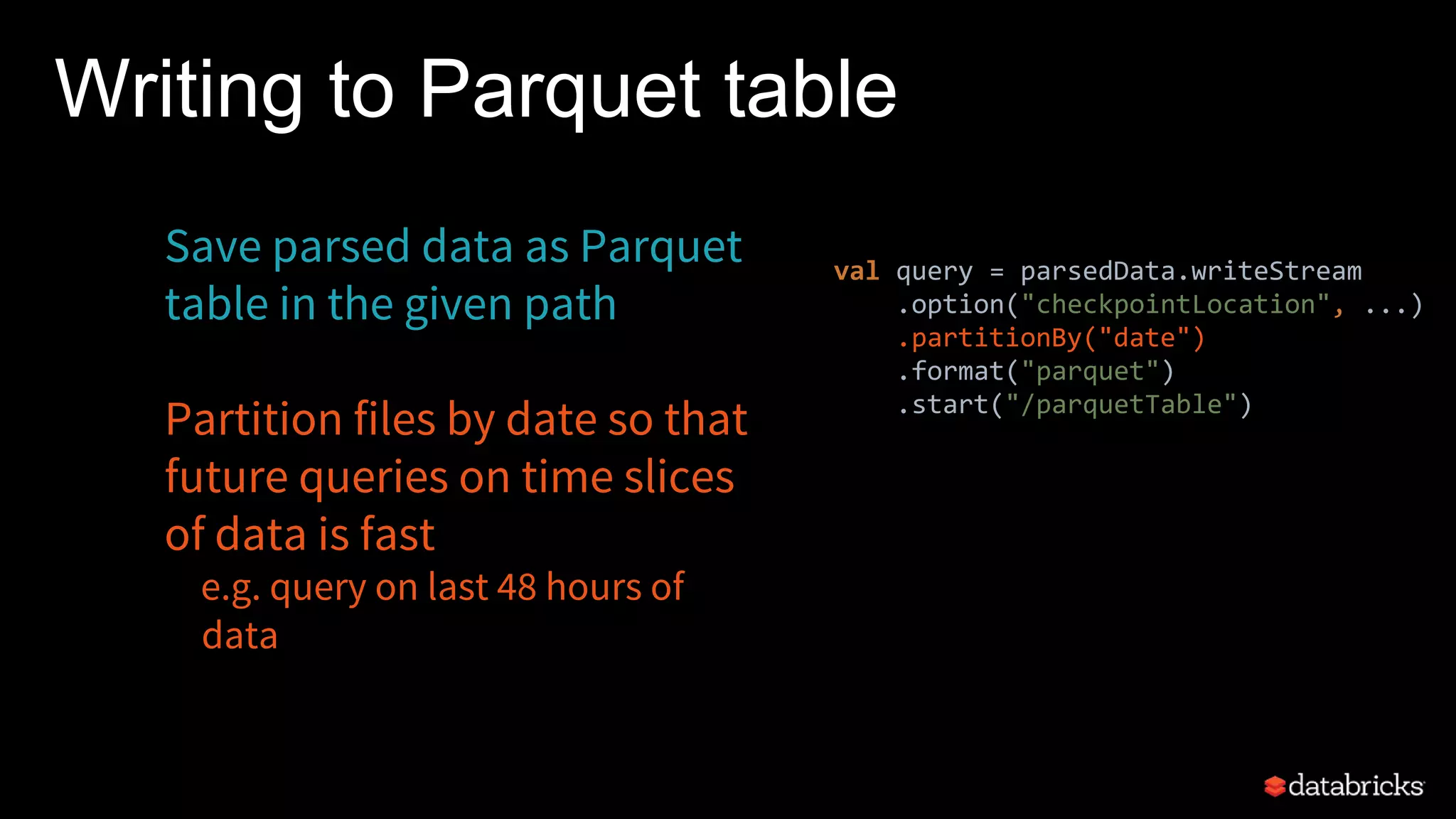 Save parsed data as Parquet
table in the given path
Partition files by date so that
future queries on time slices
of data is fast
e.g. query on last 48 hours of
data
Writing to Parquet table
val query = parsedData.writeStream
.option("checkpointLocation", ...)
.partitionBy("date")
.format("parquet")
.start("/parquetTable")
 