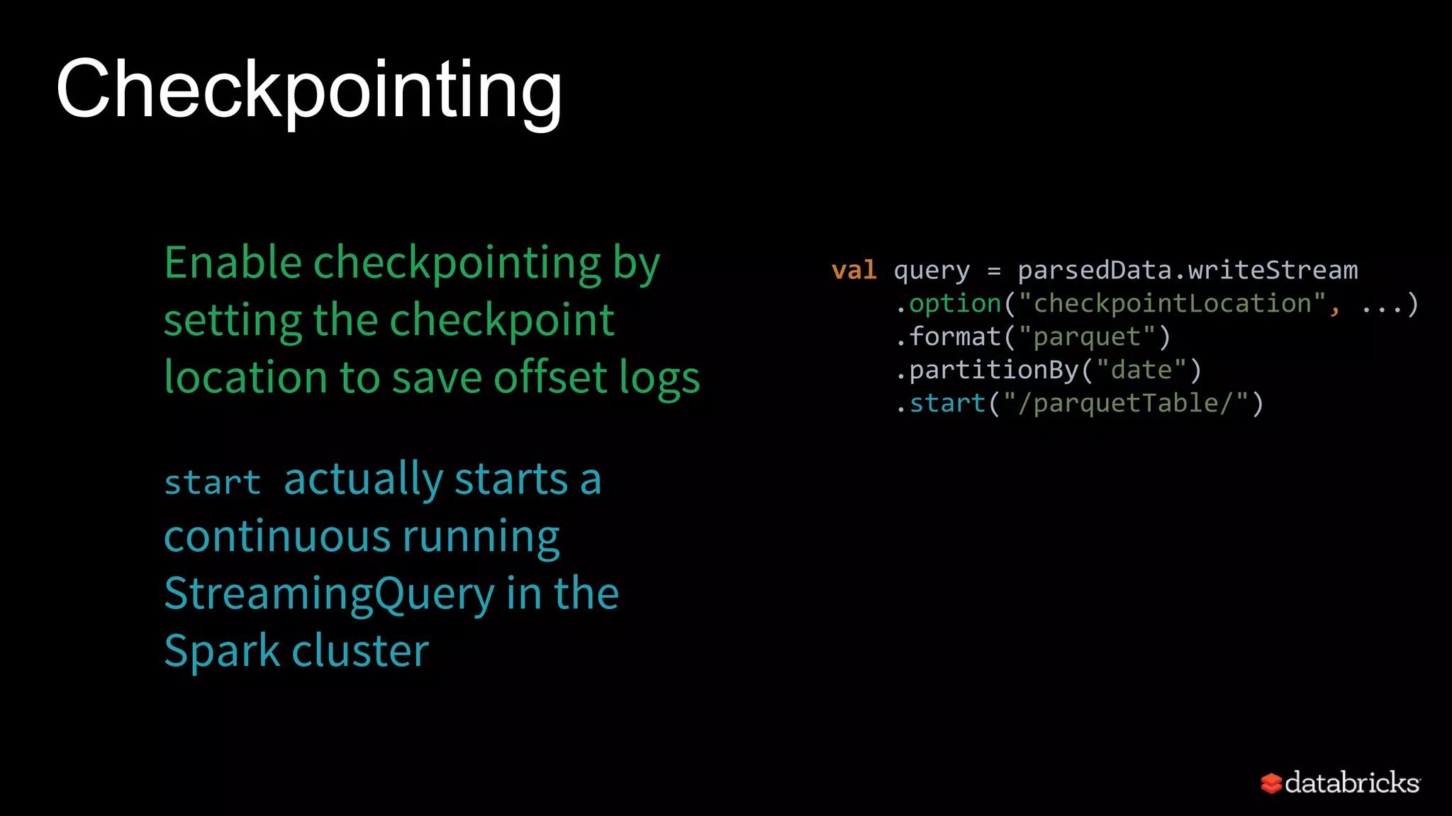 Checkpointing
Enable checkpointing by
setting the checkpoint
location to save offset logs
start actually starts a
continuous running
StreamingQuery in the
Spark cluster
val query = parsedData.writeStream
.option("checkpointLocation", ...)
.format("parquet")
.partitionBy("date")
.start("/parquetTable/")
 