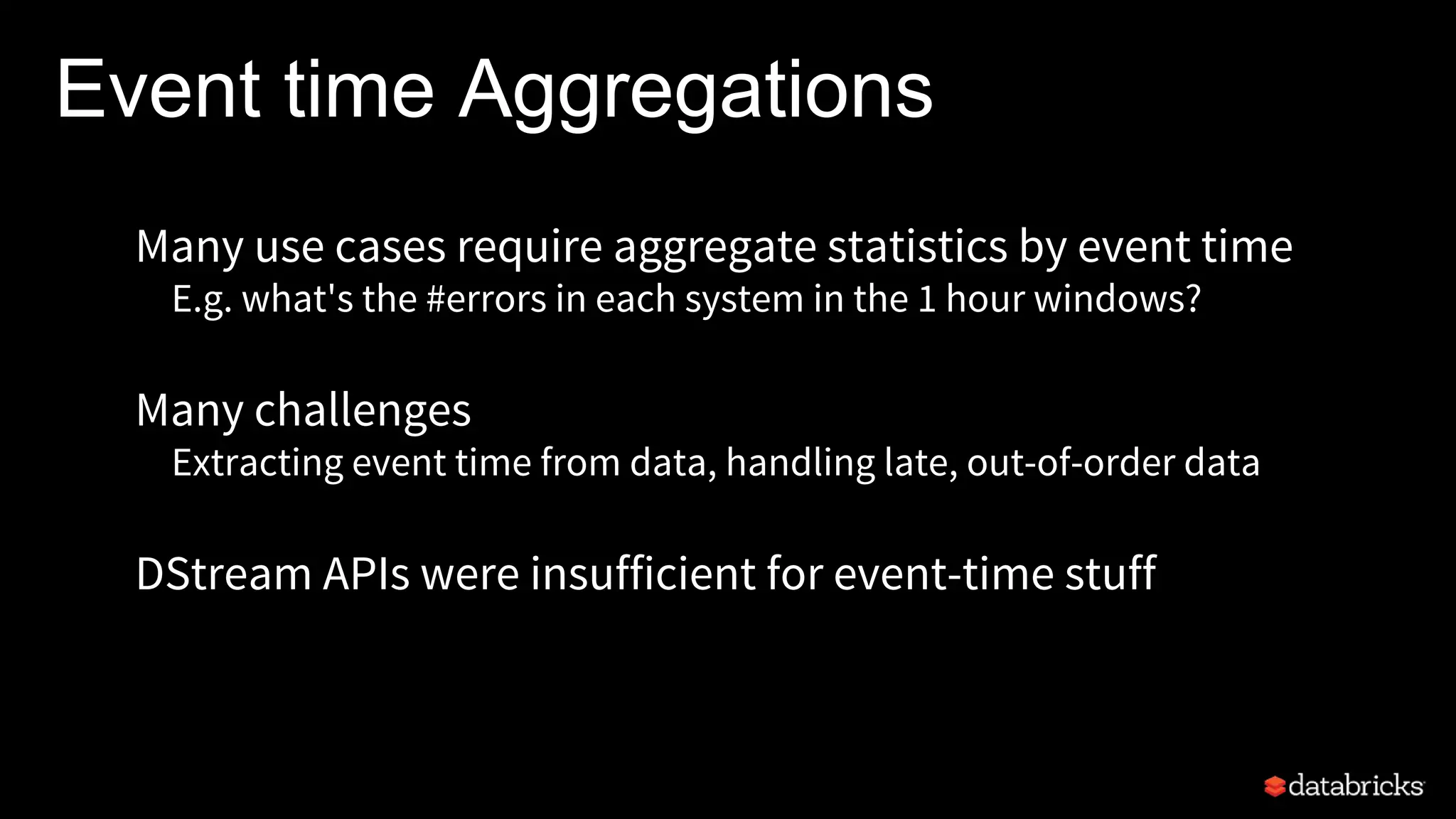 Event time Aggregations
Many use cases require aggregate statistics by event time
E.g. what's the #errors in each system in the 1 hour windows?
Many challenges
Extracting event time from data, handling late, out-of-order data
DStream APIs were insufficient for event-time stuff
 