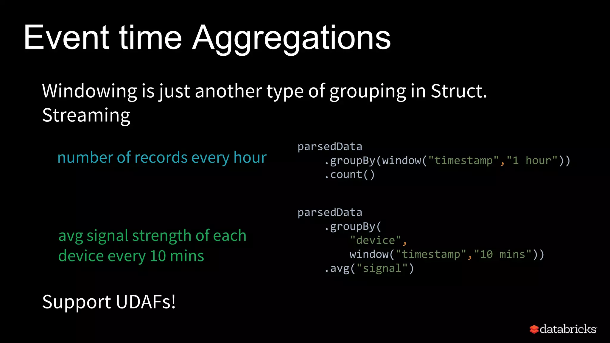 Windowing is just another type of grouping in Struct.
Streaming
number of records every hour
Support UDAFs!
parsedData
.groupBy(window("timestamp","1 hour"))
.count()
avg signal strength of each
device every 10 mins
Event time Aggregations
parsedData
.groupBy(
"device",
window("timestamp","10 mins"))
.avg("signal")
 