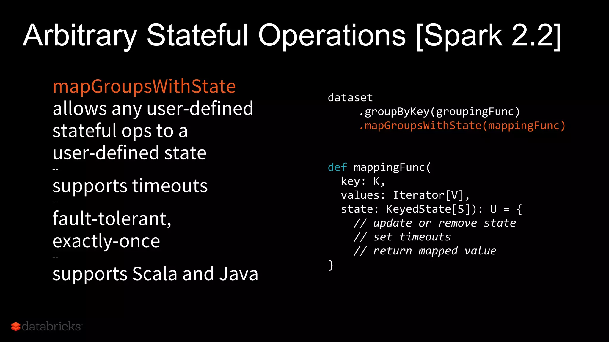 mapGroupsWithState
allows any user-defined
stateful ops to a
user-defined state
--
supports timeouts
--
fault-tolerant,
exactly-once
--
supports Scala and Java
Arbitrary Stateful Operations [Spark 2.2]
dataset
.groupByKey(groupingFunc)
.mapGroupsWithState(mappingFunc)
def mappingFunc(
key: K,
values: Iterator[V],
state: KeyedState[S]): U = {
// update or remove state
// set timeouts
// return mapped value
}
 