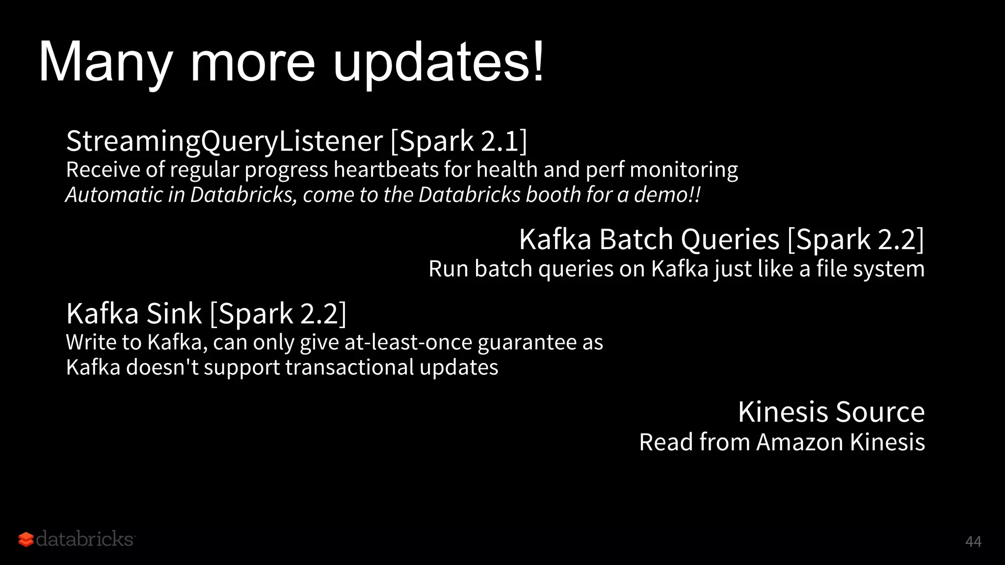 Many more updates!
StreamingQueryListener [Spark 2.1]
Receive of regular progress heartbeats for health and perf monitoring
Automatic in Databricks, come to the Databricks booth for a demo!!
Kafka Batch Queries [Spark 2.2]
Run batch queries on Kafka just like a file system
Kafka Sink [Spark 2.2]
Write to Kafka, can only give at-least-once guarantee as
Kafka doesn't support transactional updates
Kinesis Source
Read from Amazon Kinesis
44
 