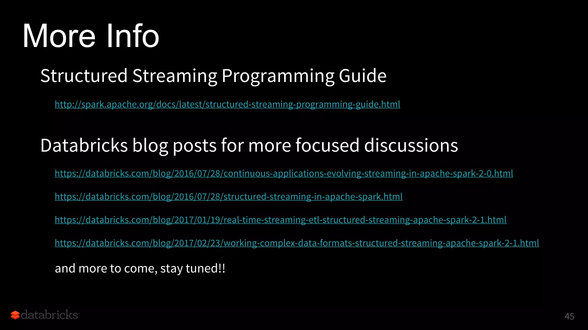 More Info
Structured Streaming Programming Guide
http://spark.apache.org/docs/latest/structured-streaming-programming-guide.html
Databricks blog posts for more focused discussions
https://databricks.com/blog/2016/07/28/continuous-applications-evolving-streaming-in-apache-spark-2-0.html
https://databricks.com/blog/2016/07/28/structured-streaming-in-apache-spark.html
https://databricks.com/blog/2017/01/19/real-time-streaming-etl-structured-streaming-apache-spark-2-1.html
https://databricks.com/blog/2017/02/23/working-complex-data-formats-structured-streaming-apache-spark-2-1.html
and more to come, stay tuned!!
45
 