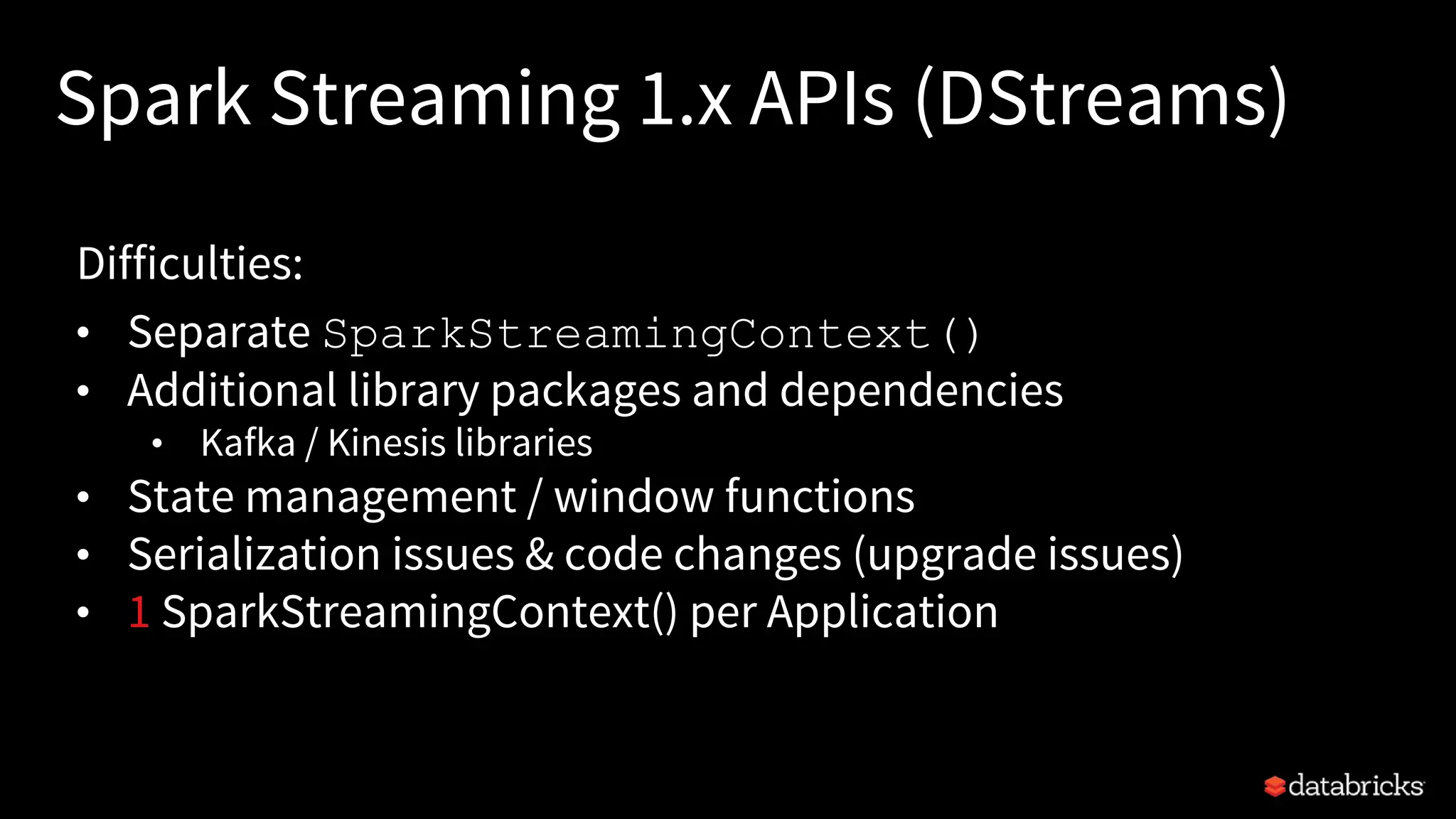 Spark Streaming 1.x APIs (DStreams)
Difficulties:
• Separate SparkStreamingContext()
• Additional library packages and dependencies
• Kafka / Kinesis libraries
• State management / window functions
• Serialization issues & code changes (upgrade issues)
• 1 SparkStreamingContext() per Application
 