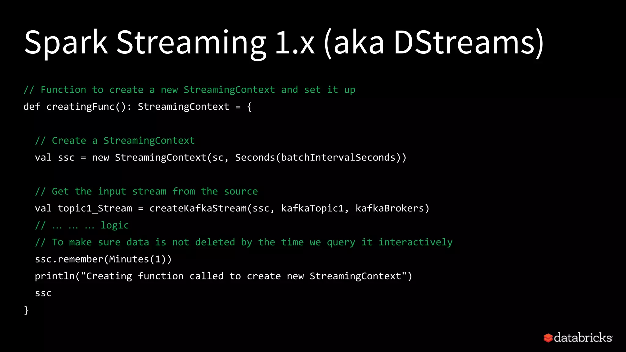 Spark Streaming 1.x (aka DStreams)
// Function to create a new StreamingContext and set it up
def creatingFunc(): StreamingContext = {
// Create a StreamingContext
val ssc = new StreamingContext(sc, Seconds(batchIntervalSeconds))
// Get the input stream from the source
val topic1_Stream = createKafkaStream(ssc, kafkaTopic1, kafkaBrokers)
// … … … logic
// To make sure data is not deleted by the time we query it interactively
ssc.remember(Minutes(1))
println("Creating function called to create new StreamingContext")
ssc
}
 