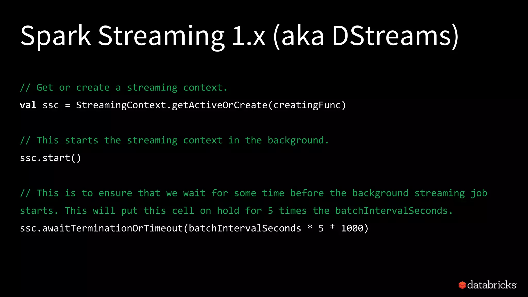 Spark Streaming 1.x (aka DStreams)
// Get or create a streaming context.
val ssc = StreamingContext.getActiveOrCreate(creatingFunc)
// This starts the streaming context in the background.
ssc.start()
// This is to ensure that we wait for some time before the background streaming job
starts. This will put this cell on hold for 5 times the batchIntervalSeconds.
ssc.awaitTerminationOrTimeout(batchIntervalSeconds * 5 * 1000)
 