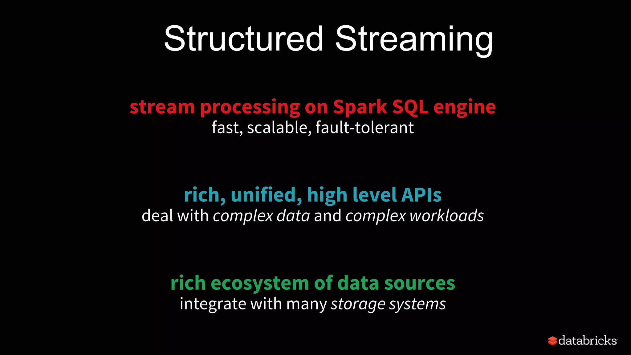 Structured Streaming
stream processing on Spark SQL engine
fast, scalable, fault-tolerant
rich, unified, high level APIs
deal with complex data and complex workloads
rich ecosystem of data sources
integrate with many storage systems
 