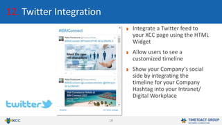 18
12. Twitter Integration
Integrate a Twitter feed to
your XCC page using the HTML
Widget
Allow users to see a
customized timeline
Show your Company‘s social
side by integrating the
timeline for your Company
Hashtag into your Intranet/
Digital Workplace
 