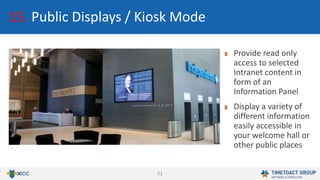 21
15. Public Displays / Kiosk Mode
Provide read only
access to selected
Intranet content in
form of an
Information Panel
Display a variety of
different information
easily accessible in
your welcome hall or
other public places
 