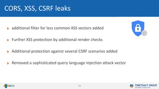 24
CORS, XSS, CSRF leaks
additional filter for less common XSS vectors added
Further XSS protection by additional render checks
Additional protection against several CSRF scenarios added
Removed a sophisticated query language injection attack vector
 
