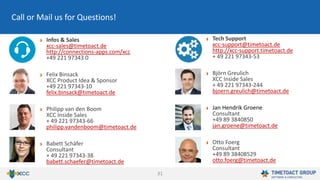 31
Infos & Sales
xcc-sales@timetoact.de
http://connections-apps.com/xcc
+49 221 97343 0
Felix Binsack
XCC Product Idea & Sponsor
+49 221 97343-10
felix.binsack@timetoact.de
Philipp van den Boom
XCC Inside Sales
+ 49 221 97343-66
philipp.vandenboom@timetoact.de
Babett Schäfer
Consultant
+ 49 221 97343-38
babett.schaefer@timetoact.de
Call or Mail us for Questions!
Tech Support
xcc-support@timetoact.de
http://xcc-support.timetoact.de
+ 49 221 97343-53
Björn Greulich
XCC Inside Sales
+ 49 221 97343-244
bjoern.greulich@timetoact.de
Jan Hendrik Groene
Consultant
+49 89 3840850
jan.groene@timetoact.de
Otto Foerg
Consultant
+49 89 38408529
otto.foerg@timetoact.de
 