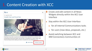 4
1. Content Creation with XCC
Create and edit content in all News
Widgets directly within the XCC User
Interface
Stay within the XCC User Interface
for all Internal Communications tasks
for users (new ideas, proposals, etc.)
Avoid switching between XCC and
IBM Connections Communities UI
 