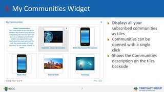 7
3. My Communities Widget
Displays all your
subscribed communities
as tiles
Communities can be
opened with a single
click
Shows the Communities
description on the tiles
backside
 