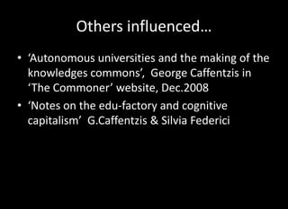 Others influenced…
• ‘Autonomous universities and the making of the
  knowledges commons’, George Caffentzis in
  ‘The Commoner’ website, Dec.2008
• ‘Notes on the edu-factory and cognitive
  capitalism’ G.Caffentzis & Silvia Federici
 