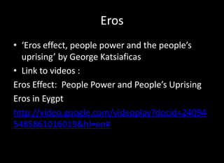 Eros
• ‘Eros effect, people power and the people’s
  uprising’ by George Katsiaficas
• Link to videos :
Eros Effect: People Power and People’s Uprising
Eros in Eygpt
http://video.google.com/videoplay?docid=24094
5485861016019&hl=en#
 