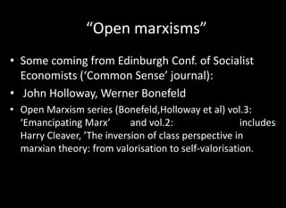 “Open marxisms”
• Some coming from Edinburgh Conf. of Socialist
  Economists (‘Common Sense’ journal):
• John Holloway, Werner Bonefeld
• Open Marxism series (Bonefeld,Holloway et al) vol.3:
  ‘Emancipating Marx’       and vol.2:                includes
  Harry Cleaver, ’The inversion of class perspective in
  marxian theory: from valorisation to self-valorisation.
 