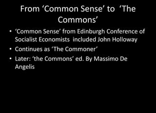 From ‘Common Sense’ to ‘The
            Commons’
• ‘Common Sense’ from Edinburgh Conference of
  Socialist Economists included John Holloway
• Continues as ‘The Commoner’
• Later: ‘the Commons’ ed. By Massimo De
  Angelis
 