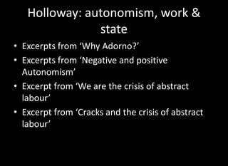 Holloway: autonomism, work &
               state
• Excerpts from ‘Why Adorno?’
• Excerpts from ‘Negative and positive
  Autonomism’
• Excerpt from ‘We are the crisis of abstract
  labour’
• Excerpt from ‘Cracks and the crisis of abstract
  labour’
 