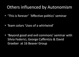 Others influenced by Autonomism
• ‘This is forever’ ‘Affective politics’ seminar

• Team colors ‘Uses of a whirlwind’

• ‘Beyond good and evil commons’ seminar with
  Silvia Federici, George Caffentzis & David
  Graeber at 16 Beaver Group
 