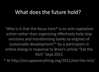 What does the future hold?

 “Why is it that the focus here* is on anti-capitalism
  action rather than organizing effectively help stop
   evictions and transforming banks to engines of
    sustainable development?” by a participant in
 online dialog in response to Brian’s article “Eat the
                   Rich” Sept.2011
* At http://occupyeverything.org/2011/eat-the-rich/
 