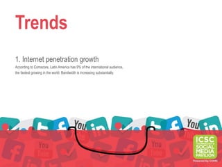 Trends
1. Internet penetration growth
According to Comscore, Latin America has 9% of the international audience,
the fastest growing in the world. Bandwidth is increasing substantially.
 