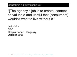 CONTENT IS THE NEW CURRENCY “ [The agency’s job is to create] content so valuable and useful that [consumers] wouldn't want to live without it.” Jeff Hicks CEO Crispin Porter + Bogusky October 2006 Source:  DMNews -   http://www.dmnews.com/Embed-marketing-in-products-Crispin-Porter--Bogusky-CEO/article/93204/ 