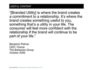 USEFUL CONTENT “ [Branded Utility] is where the brand creates a commitment to a relationship. It’s where the brand creates something useful to you, something that’s a utility in your life. The consumer will feel more confident with the relationship if the brand will continue to be part of your life.” Benjamin Palmer CEO / Owner The Barbarian Group October 2006 Source:  psfk.com -   http://www.psfk.com/2006/11/branded_utility_1.html 