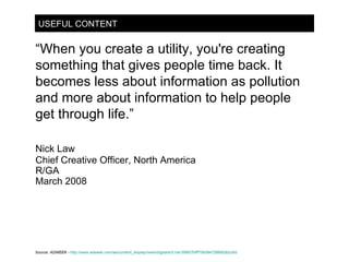 USEFUL CONTENT “ When you create a utility, you're creating something that gives people time back. It becomes less about information as pollution and more about information to help people get through life.” Nick Law Chief Creative Officer, North America R/GA March 2008 Source:  ADWEEK -   http://www.adweek.com/aw/content_display/news/digital/e3i1de189927bfff758384728f89282cfdd 