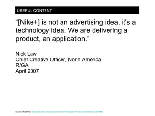 USEFUL CONTENT “ [Nike+] is not an advertising idea, it's a technology idea. We are delivering a product, an application.”  Nick Law Chief Creative Officer, North America R/GA April 2007 Source:  MediaPost -   http://publications.mediapost.com/index.cfm?fuseaction=Articles.showArticle&art_aid=58893 