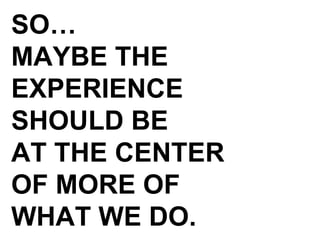 SO… MAYBE THE EXPERIENCE SHOULD BE AT THE CENTER OF MORE OF  WHAT WE DO. 