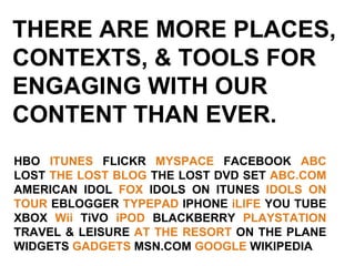 THERE ARE MORE PLACES,  CONTEXTS, & TOOLS FOR  ENGAGING WITH OUR CONTENT THAN EVER. HBO  ITUNES  FLICKR  MYSPACE  FACEBOOK  ABC  LOST  THE LOST BLOG  THE LOST DVD SET  ABC.COM  AMERICAN IDOL  FOX  IDOLS ON ITUNES  IDOLS ON TOUR  EBLOGGER  TYPEPAD  IPHONE  iLIFE  YOU TUBE XBOX  Wii  TiVO  iPOD  BLACKBERRY  PLAYSTATION  TRAVEL & LEISURE  AT THE RESORT  ON THE PLANE WIDGETS  GADGETS  MSN.COM  GOOGLE  WIKIPEDIA 