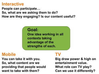 Goal :  One idea working in all contexts taking advantage of the strengths of each. Interactive People can participate… So, what are we asking them to do? How are they engaging? Is our content useful? TV Big draw power & high on entertainment value. What role can TV play?  Can we use it differently? Mobile You can take it with you. So, what content are we providing that people would want to take with them? 