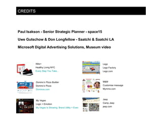 CREDITS Paul Isakson - Senior Strategic Planner - space15 Uwe Gutschow & Don Longfellow - Saatchi & Saatchi LA Microsoft Digital Advertising Solutions, Museum video Nike+ Healthy Living NYC Every Step You Take... Domino’s Pizza Builder Domino’s Pizza Dominos.com My Vegas Logic + Emotion My Vegas Is Showing: Brand Utility + Event Based Social Networking Lego Lego Factory Lego.com M&M Customise message  Mymms.com Jeep Camp Jeep  jeep.com 