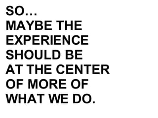 SO… MAYBE THE EXPERIENCE SHOULD BE AT THE CENTER OF MORE OF  WHAT WE DO. 