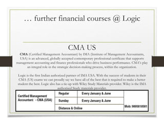 … further financial courses @ Logic
CMA US
CMA (Certified Management Accountant) by IMA (Institute of Management Accountants,
USA) is an advanced, globally accepted contemporary professional certificate that supports
management accounting and finance professionals who drive business performance. CMA’s play
an integral role in the strategic decision-making process, within the organization.
Logic is the first Indian authorized partner of IMA USA. With the success of students in their
CMA (US) exams we can proudly say we have all of the best that is required to make a better
student the best. Logic also has a tie-up with Wiley Study Materials provider. Wiley is the IMA
authorised Study materials provider.
 