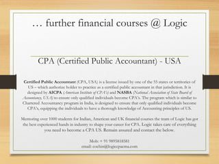 … further financial courses @ Logic
CPA (Certified Public Accountant) - USA
Certified Public Accountant (CPA, USA) is a license issued by one of the 55 states or territories of
US – which authorize holder to practice as a certified public accountant in that jurisdiction. It is
designed by AICPA (American Institute of CPA’s) and NASBA (National Association of State Board of
Accountancy, USA) to ensure only qualified individuals become CPA’s. The program which is similar to
Chartered Accountancy program in India, is designed to ensure that only qualified individuals become
CPA’s, equipping the individuals to have a thorough knowledge of Accounting principles of US.
Mentoring over 1000 students for Indian, American and UK financial courses the team of Logic has got
the best experienced hands in industry to shape your career for CPA. Logic takes care of everything
you need to become a CPA US. Remain assured and contact the below.
Mob: + 91 9895818581
email: cochin@logiccpacma.com
 