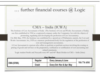 … further financial courses @ Logic
CMA – India (ICWA)
The Institute of Cost Accountants of India (The Institute of Cost and Works Accountants of India)
was first established in 1944 as a registered company under the Companies Act with the objects of
promoting, regulating and developing the profession of Cost Accountancy.
On 28th May, 1959, the Institute was established by a special act of Parliament, namely, the Cost and
Works Accountants Act, 1959 as a statutory professional body for the regulation of the profession of
cost and management accountancy.
A Cost Accountant is a person who offers to perform or perform services involving the costing or
pricing of goods and services or the preperation, verification or certification of cost accounting and
related statements.
`Logic student Sruthi and Neeyathi were 44th and 46th Rank Holder in CMA – India (Inter)
Our Batches
 
