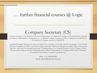 … further financial courses @ Logic
Company Secretary (CS)
Company secretary is a qualified professional to render service in company law, company secretarial practice, corporate
governance, administration, management etc..., A qualified Company Secretary in India is required to be a Member of
the Institute of Company secretary of India(ICSI).
A qualified Company Secretary can either be employed by a company or can start his/her own practice. As per Section
203 of the Companies Act 2013, every listed company and other cmpanies having paid up capital of Rs.5 croresor more
shall have whole time key managerial personnel - Managing director or Company Secretary or Chief Finacial Officer.
The successful Company Secretary will acquire jobs in different Departments of Company affairs, Stock Exchanges,
Government Departments, Company Law Boards etc...
Mob: + 91 9895818581
email: cochin@logiccpacma.com
`
 