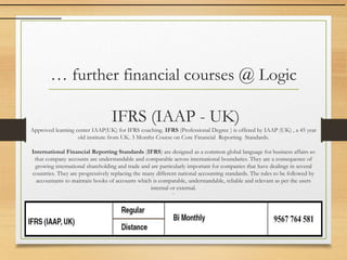 … further financial courses @ Logic
IFRS (IAAP - UK)
Approved learning center IAAP(UK) for IFRS coaching. IFRS (Professional Degree ) is offered by IAAP (UK) , a 45 year
old institute from UK. 3 Months Course on Core Financial Reporting Standards.
International Financial Reporting Standards (IFRS) are designed as a common global language for business affairs so
that company accounts are understandable and comparable across international boundaries. They are a consequence of
growing international shareholding and trade and are particularly important for companies that have dealings in several
countries. They are progressively replacing the many different national accounting standards. The rules to be followed by
accountants to maintain books of accounts which is comparable, understandable, reliable and relevant as per the users
internal or external.
`
 