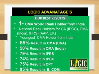 LOGIC ADVANATAGE’S
* 1st CMA World Rank Holder from India
* National Rank Holders for CA (IPCC), CMA
(India), IFRS (IAAP, UK)
* Youngest CMA Holder from India
* 85% Result in CMA (USA)
* 50% Result in CMA (India)
* 79% Result in IFRS
* 74% Result in IPCC
* 75% Result in CPT
* 95% Result in B. COM
OUR BEST RESULTS
 