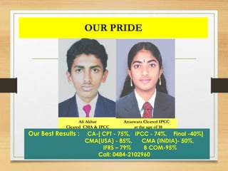 OUR PRIDE
Ali Akbar
Cleared CMA & IPCC
Anaswara Cleared IPCC
at the age of 18
Our Best Results : CA-[ CPT - 75%, IPCC - 74%, Final -40%]
CMA(USA) - 85%, CMA (INDIA)- 50%,
IFRS – 79% B COM-95%
Call: 0484-2102960
 