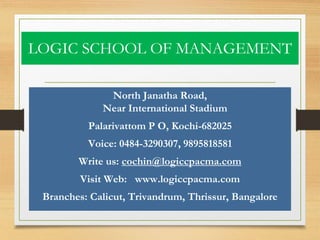 LOGIC SCHOOL OF MANAGEMENT
North Janatha Road,
Near International Stadium
Palarivattom P O, Kochi-682025
Voice: 0484-3290307, 9895818581
Write us: cochin@logiccpacma.com
Visit Web: www.logiccpacma.com
Branches: Calicut, Trivandrum, Thrissur, Bangalore
 